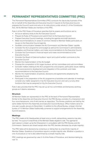 PERMANENT REPRESENTATIVES COMMITTEE (PRC)
The Permanent Representatives Committee (PRC) conducts the day-to-day business of the
AU on behalf of the Assembly and Executive Council. It reports to the Executive Council,
prepares the Council’s work and acts on its instructions (under article 21 of the Constitutive
Act). All AU Member States are members of the PRC.
Rule 4 of the PRC Rules of Procedure specifies that its powers and functions are to:
•	 Act as an advisory body to the AU Executive Council
•	 Prepare its Rules of Procedure and submit them to the Executive Council
•	 Prepare Executive Council meetings, including the agenda and draft decisions
•	 Make recommendations on areas of common interest to Member States particularly on
issues on the Executive Council agenda
•	 Facilitate communication between the AU Commission and Member States’ capitals
•	 Consider the AU’s programme and budget as well as the Commission’s administrative,
budgetary and financial matters, and make recommendations to the Executive Council
•	 Consider the Commission’s financial report and make recommendations to the
Executive Council
•	 Consider the Board of External Auditors’ report and submit written comments to the
Executive Council
•	 Monitor the implementation of the AU budget
•	 Propose the composition of AU organ bureaus, ad hoc committees and sub-committees
•	 Consider matters relating to the AU’s programmes and projects, particularly issues relating
to the socio-economic development and integration of the continent, and make
recommendations to the Executive Council
•	 Monitor the implementation of policies, decisions and agreements adopted by the
Executive Council
•	 Participate in the preparation of the AU programme of activities and calendar of meetings;
consider any matter assigned to it by the Executive Council; and carry out any other
functions that may be assigned to it by the Executive Council.
Rule 4 also provides that the PRC may set up ad hoc committees and temporary working
groups as it deems necessary.
Structure
All Member States are represented on the PRC at the level of Permanent Representative.
Similar to the Assembly and Executive Council, the PRC Bureau consists of a chairperson and
four vice-chairpersons, one of who serves as rapporteur. The Bureau positions are held by the
same states that form the Assembly and Executive Council Bureaus. Office holders serve for
one year (usually January to December). In addition to the official Bureau, a larger informal
bureau of 15 Member States traditionally convenes to support arrangements for the Assembly
Summit sessions.
Meetings
The PRC meets at AU Headquarters at least once a month, extraordinary sessions may also
be held. The quorum is two-thirds of the Member States eligible to vote. The agenda for
each session is drawn up by the Chairperson in consultation with the PRC Bureau and AU
Commission. Sessions are closed except when the PRC decides otherwise (by simple majority).
The PRC takes all its decisions by consensus or, failing that, by a two-thirds majority of
Member States. Questions of procedure require a simple majority vote. Whether a question is
one of procedure or not is also determined by a simple majority vote.
PRC meetings are governed by rules 5–9 of the Rules of Procedure, and decision taking by
rule 13.
88
 