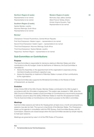 Northern Region (2 seats)
Representative to be named
Representative to be named
Southern Region (3 seats)
Nyolosi Mphale, Lesotho
Ndumiso Ntshinga, South Africa
Representative to be named
Western Region (4 seats)
Momodou Sajo Jallow, Gambia
Albert Francis Yankey, Ghana
Amoko Virginie Kouvahe, Togo
Representative to be named
Bureau1
Chairperson: Fernand Poukré-Kono, Central African Republic
First Vice-Chairperson: Western region – representative to be named
Second Vice-Chairperson: Eastern region – representative to be named
Third Vice-Chairperson: Ndumiso Ntshinga, South Africa
Third Vice-Chairperson: Nyolosi Mphale, Lesotho
Rapporteur: Northern Region – representative to be named
Sub-Committee on Contributions
Purpose
The Sub-Committee is responsible for decisions relating to Member States and other
contributors to the AU budget. Under its draft terms of reference, the Sub-Committee is
mandated to:
•	 Advise the Assembly on the apportionment of the organisation’s expenses among
members broadly according to capacity to pay
•	 Advise the Assembly on treatment of Member States in arrears of their contributions
to the organisation.
The Sub-Committee also supports the Ministerial Committee on the Review of Scale
of Assessment, as required.
Evolution
Under Article XXIII of the OAU Charter, Member States contributed to the OAU budget in
accordance with the UN scales of assessment. This system was reviewed in 1986, when the
OAU Council of Ministers created a Sub-Committee on Contributions to recommend proposals
to address concerns about the ability of Member States to meet the UN assessment levels.
The AU Sub-Committee on Contributions is the direct successor to the OAU’s committee.
Meetings
Sub-Committee sessions are held at AU Headquarters at least once a month and extraordinary
sessions may also be held. The quorum is two-thirds of the Member States. The Chairperson
draws up the agenda in consultation with the PRC Bureau, Sub-Committee Bureau and AU
Commission. Sessions are closed except when the Sub-Committee decides by simple majority
to hold open sessions.
Meetings are governed by rules 5–9 of the PRC Rules of Procedure.
Note
1	 The Sub-Committee has two Third Vice-Chairpersons.
91
Permanent
RepresentativesCommittee
 
