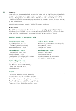 Meetings
Sub-Committee sessions are held at AU Headquarters at least once a month and extraordinary
sessions may also be held. The quorum is two-thirds of the Member States. The Chairperson
draws up the agenda in consultation with the PRC Bureau, Sub-Committee Bureau and AU
Commission. Sessions are closed except when the Sub-Committee decides by simple majority
to hold open sessions.
Meetings are governed by rules 5–9 of the PRC Rules of Procedure.
Membership
The Sub-Committee consists of 15 members based on agreed geographical distribution as
noted in the following list. In accordance with the established practice, the composition of the
Sub-Committee is determined by consultation amongst AU regional group Deans.
Members January 2013 to January 2014
Central Region (3 seats)
Elysée Nimpagaritse, Burundi
Lazare Makayat-Safouesse, Congo
André William Anguilé, Gabon
Eastern Region (3 seats)
Girma Asmerom Tesfay, Eritrea
Kongit Sinegiorgis, Ethiopia
Representative to be named (Monica Kathini
Juma, Kenya, until August 2013)
Northern Region (2 seats)
M Hamadi Meimou, Mauritania
Sidi Mohamed Omar (until April 2013) /
Lamine Baali (from May 2013),
Sahrawi Republic
Southern Region (3 seats)
Mmamosadinyana Josephine Molefe, Botswana
Nyolosi Mphale, Lesotho
Anna N Mutelo, Namibia
Western Region (4 seats)
Vivienne Titi Wreh, Liberia
Bassirou Sene, Senegal
Andrew Gbebay Bangali, Sierra Leone
Amoko Virginie Kouvahe, Togo
Bureau
Chairperson: M Hamadi Meimou, Mauritania
First Vice-Chairperson: Nyolosi Mphale, Lesotho
Second Vice-Chairperson: Kongit Sinegiorgis, Ethiopia
Third Vice-Chairperson: André William Anguilé, Gabon
Rapporteur: Andrew Gbebay Bangali, Sierra Leone
94
 