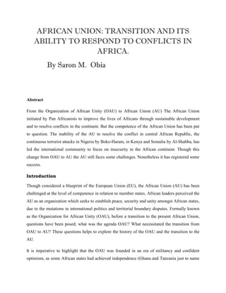 AFRICAN UNION: TRANSITION AND ITS
ABILITY TO RESPOND TO CONFLICTS IN
AFRICA.
By Saron M. Obia
Abstract
From the Organization of African Unity (OAU) to African Union (AU) The African Union
initiated by Pan Africanists to improve the lives of Africans through sustainable development
and to resolve conflicts in the continent. But the competence of the African Union has been put
to question. The inability of the AU to resolve the conflict in central African Republic, the
continuous terrorist attacks in Nigeria by Boko-Haram, in Kenya and Somalia by Al-Shabba, has
led the international community to focus on insecurity in the African continent. Though this
change from OAU to AU the AU still faces some challenges. Nonetheless it has registered some
success.
Introduction
Though considered a blueprint of the European Union (EU), the African Union (AU) has been
challenged at the level of competence in relation to member states. African leaders perceived the
AU as an organization which seeks to establish peace, security and unity amongst African states,
due to the mutations in international politics and territorial boundary disputes. Formally known
as the Organization for African Unity (OAU), before a transition to the present African Union,
questions have been posed; what was the agenda OAU? What necessitated the transition from
OAU to AU? These questions helps to explore the history of the OAU and the transition to the
AU.
It is imperative to highlight that the OAU was founded in an era of militancy and confident
optimism, as some African states had achieved independence (Ghana and Tanzania just to name
 