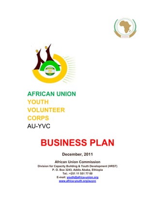 AFRICAN UNION 
YOUTH 
VOLUNTEER 
CORPS 
AU-YVC 
BUSINESS PLAN 
December, 2011 
African Union Commission 
Division for Capacity Building & Youth Development (HRST) 
P. O. Box 3243, Addis Ababa, Ethiopia 
Tel.: +251 11 551 77 00 
E-mail: youth@africa-union.org 
www.africa-youth.org/auyvc 
 