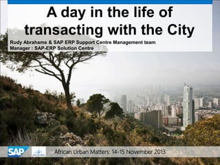 African Urban Matters: 14-15 November 2013
A day in the life of
transacting with the City
Rudy Abrahams & SAP ERP Support Centre Management team
Manager : SAP-ERP Solution Centre
 