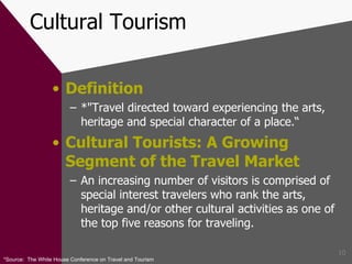 Cultural Tourism Definition *"Travel directed toward experiencing the arts, heritage and special character of a place.“ Cultural Tourists: A Growing Segment of the Travel Market An increasing number of visitors is comprised of special interest travelers who rank the arts, heritage and/or other cultural activities as one of the top five reasons for traveling. *Source:  The White House Conference on Travel and Tourism  