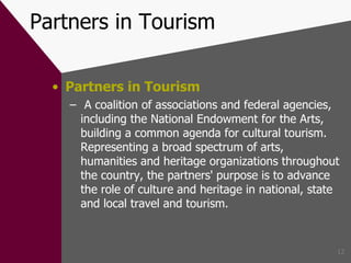 Partners in Tourism Partners in Tourism A coalition of associations and federal agencies, including the National Endowment for the Arts, building a common agenda for cultural tourism. Representing a broad spectrum of arts, humanities and heritage organizations throughout the country, the partners' purpose is to advance the role of culture and heritage in national, state and local travel and tourism. 