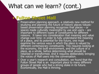 What can we learn? (cont.) Fulton Street Mall Preservation planning approach, a relatively new method for studying and planning the future of historic places Values-based preservation planning recognizes that places – or spaces made culturally meaningful by use and users – are important to different types of constituents for different reasons.  It takes into consideration that meaning and value change over time: in order to fully understand the meaning of a place, and its potential for the future, one must examine the various ways in which the place is valued by different contemporary constituents. This requires looking at the economy, the built environment, and the culture of a place, as a whole, before determining what should be retained or transformed. And it requires deliberately bringing the voices of Mall users into the conversation.  Over a year’s research and consultation, we found that the Fulton Street Mall is an  important place to many different groups of people who feel a strong stake in its future. Economically, the Mall is thriving. 