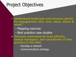 Project Objectives Understand landscape and pressure points for engagement: who, how, when, where & what? Mapping exercise Best practice case studies Increase awareness by fund officials, money managers, and consultants of best practice in the field . Develop a network Communications strategy 