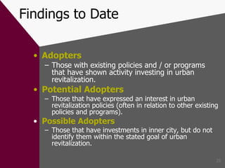 Findings to Date Adopters Those with existing policies and / or programs that have shown activity investing in urban revitalization. Potential Adopters Those that have expressed an interest in urban revitalization policies (often in relation to other existing policies and programs) . Possible Adopters Those that have investments in inner city, but do not identify them within the stated goal of urban revitalization. 