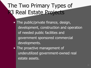 The Two Primary Types of P3 Real Estate Projects The public/private finance, design, development, construction and operation of needed public facilities and government sponsored commercial developments. The proactive management of underutilized government-owned real estate assets. 