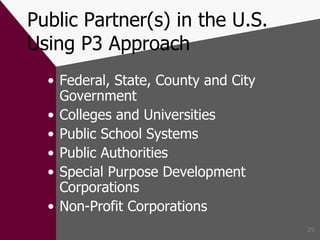 Public Partner(s) in the U.S. Using P3 Approach Federal, State, County and City Government Colleges and Universities Public School Systems Public Authorities Special Purpose Development Corporations Non-Profit Corporations 