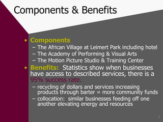 Components & Benefits Components The African Village at Leimert Park including hotel The Academy of Performing & Visual Arts The Motion Picture Studio & Training Center Benefits:   Statistics show when businesses have access to described services, there is a  95% success rate. recycling of dollars and services increasing products through barter = more community funds collocation:  similar businesses feeding off one another elevating energy and resources 