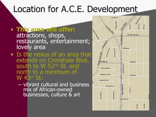 Location for A.C.E. Development This area will offer:   attractions, shops, restaurants, entertainment; lovely area Is the nexus of an area that extends on Crenshaw Blvd. south to W 52 nd  St. and north to a minimum of  W 43 rd  St. vibrant cultural and business mix of African-owned businesses, culture & art 