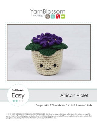 © 2019 YARN BLOSSOM BOUTIQUE; ALL RIGHTS RESERVED. It is illegal to copy, redistribute, sell or share this pattern or any of its
parts. For any information please contact: orders@yarnblossomboutique.com. Actual finished product may be sold. I just ask that
you please include my shop name when selling finished product. Thank you.
African Violet
Gauge: with 2.75 mm hook, 6 sc sts & 7 rows = 1 inch
Skill Level:
Easy
 