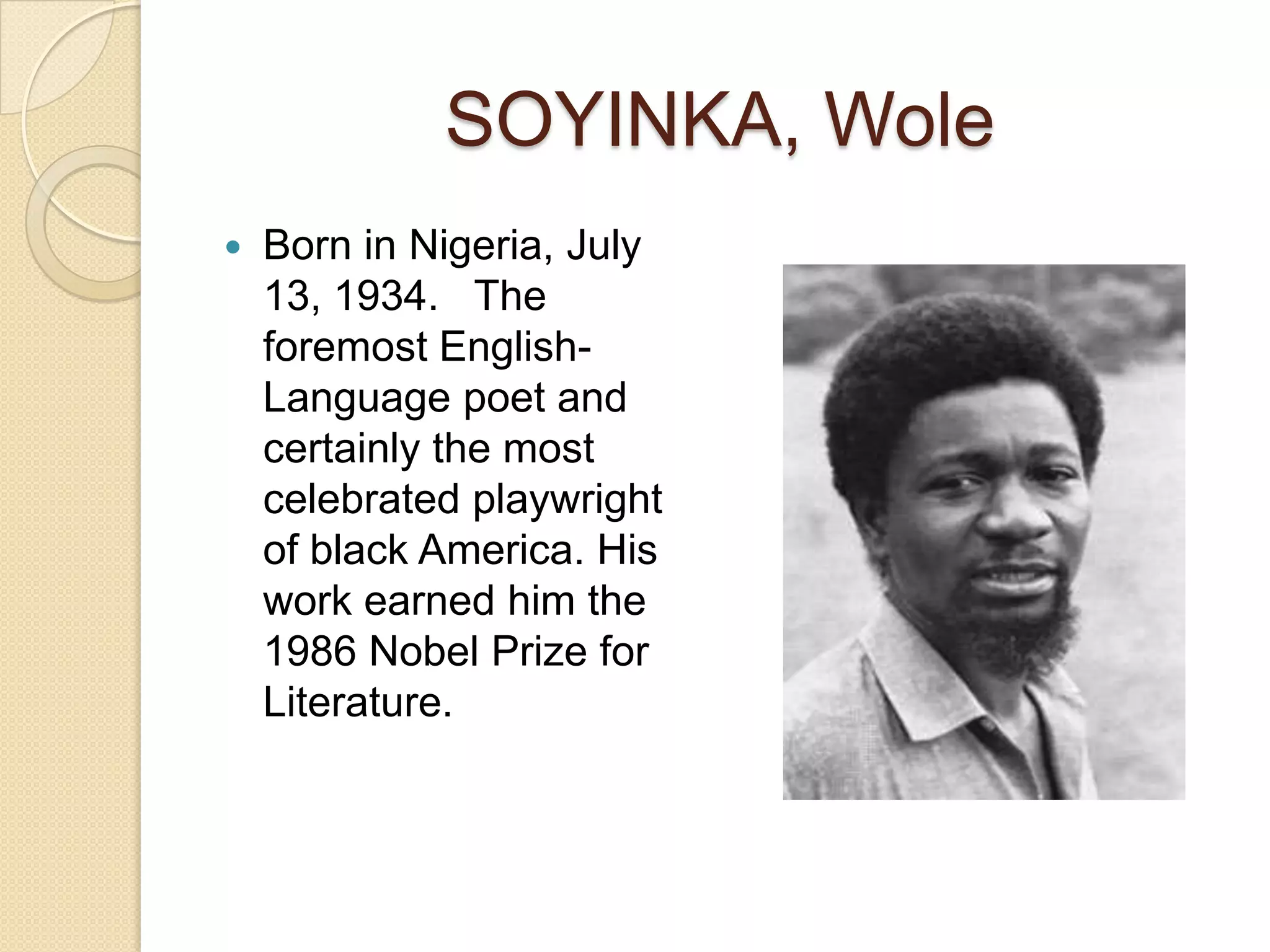 SOYINKA, Wole
Born in Nigeria, July
13, 1934. The
foremost EnglishLanguage poet and
certainly the most
celebrated playwright
of black America. His
work earned him the
1986 Nobel Prize for
Literature.