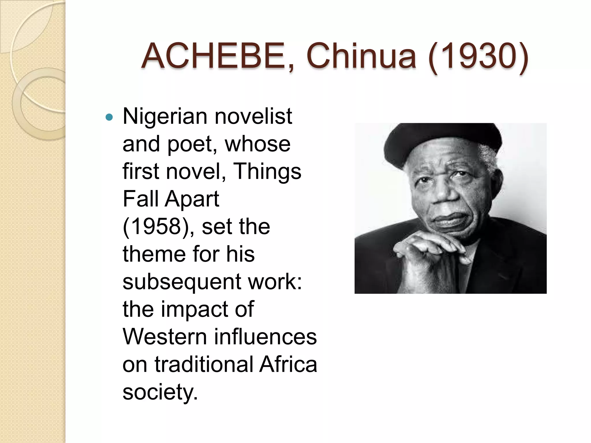 ACHEBE, Chinua (1930)
Nigerian novelist
and poet, whose
first novel, Things
Fall Apart
(1958), set the
theme for his
subsequent work:
the impact of
Western influences
on traditional Africa
society.