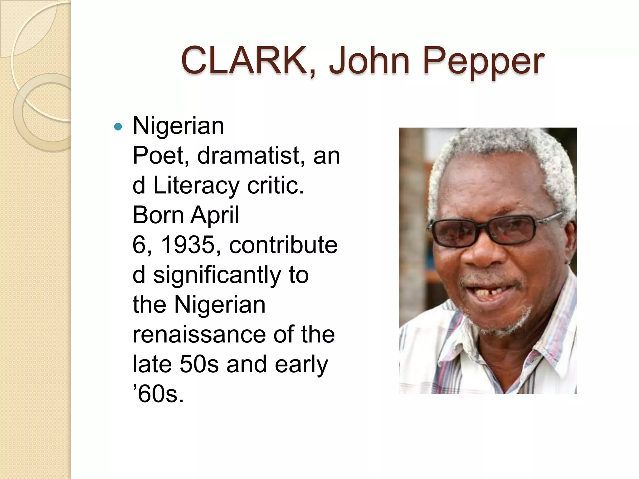 CLARK, John Pepper
Nigerian
Poet, dramatist, an
d Literacy critic.
Born April
6, 1935, contribute
d significantly to
the Nigerian
renaissance of the
late 50s and early
’60s.
