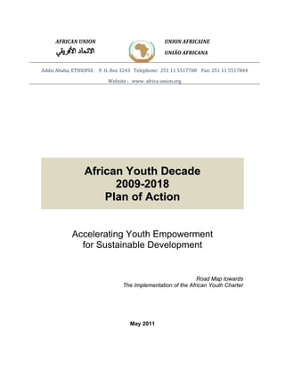 AFRICAN UNION UNION AFRICAINE 
UNIÃO AFRICANA 
Addis Ababa, ETHIOPIA P. O. Box 3243 Telephone: 251 11 5517700 Fax: 251 11 5517844 
Website : www. africa‐union.org 
African Youth Decade 
2009-2018 
Plan of Action 
Accelerating Youth Empowerment 
for Sustainable Development 
Road Map towards 
The Implementation of the African Youth Charter 
May 2011 
 