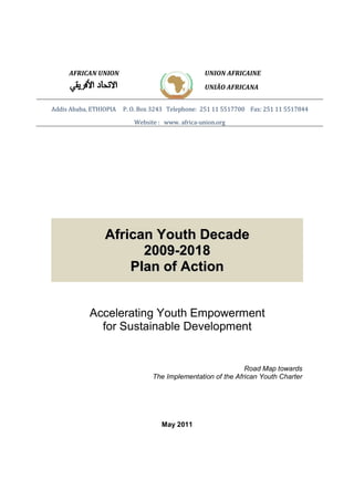 AFRICAN UNION 
UNION AFRICAINE 
UNIÃO AFRICANA 
Addis Ababa, ETHIOPIA P. O. Box 3243 Telephone: 251 11 5517700 Fax: 251 11 5517844 
Website : www. africa-union.org 
African Youth Decade 
2009-2018 
Plan of Action 
Accelerating Youth Empowerment 
for Sustainable Development 
Road Map towards 
The Implementation of the African Youth Charter 
May 2011 
 