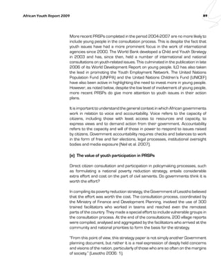 African Youth Report 2009 89 
More recent PRSPs completed in the period 2004-­2007 
are no more likely to 
include young people in the consultation process. This is despite the fact that 
youth issues have had a more prominent focus in the work of international 
agencies since 2000. The World Bank developed a Child and Youth Strategy 
in 2003 and has, since then, held a number of international and national 
consultations on youth-related issues. This culminated in the publication in late 
2006 of its World Development Report on young people. ILO has also taken 
the lead in promoting the Youth Employment Network. The United Nations 
Population Fund (UNFPA) and the United Nations Children’s Fund (UNICEF) 
have also been active in highlighting the need to invest more in young people. 
However, as noted below, despite the low level of involvement of young people, 
more recent PRSPs do give more attention to youth issues in their action 
plans. 
It is important to understand the general context in which African governments 
work in relation to voice and accountability. Voice refers to the capacity of 
citizens, including those with least access to resources and capacity, to 
express views and to demand action from their government. Accountability 
refers to the capacity and will of those in power to respond to issues raised 
by citizens. Government accountability requires checks and balances to work 
in the form of free and fair elections, legal processes, institutional oversight 
bodies and media exposure (Neil et al. 2007). 
(e) The value of youth participation in PRSPs 
Direct citizen consultation and participation in policymaking processes, such 
as formulating a national poverty reduction strategy, entails considerable 
extra effort and cost on the part of civil servants. Do governments think it is 
worth the effort? 
In compiling its poverty reduction strategy, the Government of Lesotho believed 
that the effort was worth the cost. The consultation process, coordinated by 
the Ministry of Finance and Development Planning, involved the use of 300 
trained facilitators who worked in teams and reached even the remotest 
parts of the country. They made a special effort to include vulnerable groups in 
the consultation process. At the end of the consultations, 200 village reports 
were compiled, analysed and aggregated by the facilitators who arrived at the 
community and national priorities to form the basis for the strategy. 
“From this point of view, this strategy paper is not simply another Government 
planning document, but rather it is a real expression of deeply held concerns 
and visions of the nation, particularly of those who are so often on the margins 
of society.” (Lesotho 2006: 1). 
 