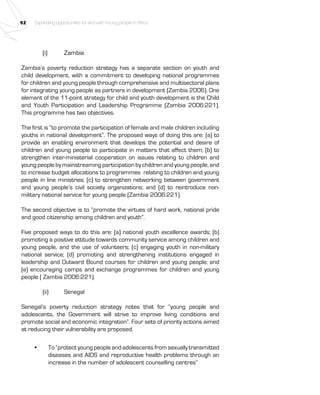 92 Expanding opportunities for and with Young people in Africa 
(i) Zambia 
Zambia’s poverty reduction strategy has a separate section on youth and 
child development, with a commitment to developing national programmes 
for children and young people through comprehensive and multisectoral plans 
for integrating young people as partners in development (Zambia 2006). One 
element of the 11-point strategy for child and youth development is the Child 
and Youth Participation and Leadership Programme (Zambia 2006:221). 
This programme has two objectives. 
The first is “to promote the participation of female and male children including 
youths in national development”. The proposed ways of doing this are: (a) to 
provide an enabling environment that develops the potential and desire of 
children and young people to participate in matters that affect them; (b) to 
strengthen inter-ministerial cooperation on issues relating to children and 
young people by mainstreaming participation by children and young people, and 
to increase budget allocations to programmes relating to children and young 
people in line ministries; (c) to strengthen networking between government 
and young people’s civil society organizations; and (d) to reintroduce non-military 
national service for young people (Zambia 2006:221). 
The second objective is to “promote the virtues of hard work, national pride 
and good citizenship among children and youth”. 
Five proposed ways to do this are: (a) national youth excellence awards; (b) 
promoting a positive attitude towards community service among children and 
young people, and the use of volunteers; (c) engaging youth in non-military 
national service; (d) promoting and strengthening institutions engaged in 
leadership and Outward Bound courses for children and young people; and 
(e) encouraging camps and exchange programmes for children and young 
people ( Zambia 2006:221). 
(ii) Senegal 
Senegal’s poverty reduction strategy notes that for “young people and 
adolescents, the Government will strive to improve living conditions and 
promote social and economic integration”. Four sets of priority actions aimed 
at reducing their vulnerability are proposed. 
• To “protect young people and adolescents from sexually transmitted 
diseases and AIDS and reproductive health problems through an 
increase in the number of adolescent counselling centres” 
 