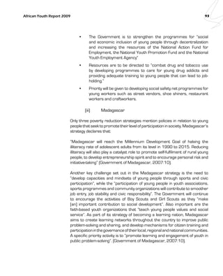 African Youth Report 2009 93 
• The Government is to strengthen the programmes for “social 
and economic inclusion of young people through decentralization 
and increasing the resources of the National Action Fund for 
Employment, the National Youth Promotion Fund and the National 
Youth Employment Agency” 
• Resources are to be directed to “combat drug and tobacco use 
by developing programmes to care for young drug addicts and 
providing adequate training to young people that can lead to job-holding.” 
• Priority will be given to developing social safety net programmes for 
young workers such as street vendors, shoe shiners, restaurant 
workers and craftworkers. 
(iii) Madagascar 
Only three poverty reduction strategies mention policies in relation to young 
people that seek to promote their level of participation in society. Madagascar’s 
strategy declares that: 
“Madagascar will reach the Millennium Development Goal of halving the 
illiteracy rate of adolescent adults from its level in 1990 to 2015. Reducing 
illiteracy will also play a catalyst role to promote self-fulfilment of rural young 
people, to develop entrepreneurship spirit and to encourage personal risk and 
initiative-taking” (Government of Madagascar, 2007:10). 
Another key challenge set out in the Madagascar strategy is the need to 
“develop capacities and mindsets of young people through sports and civic 
participation”, while the “participation of young people in youth associations, 
sports programmes and community organizations will contribute to smoother 
job entry, job stability and civic responsibility”. The Government will continue 
to encourage the activities of Boy Scouts and Girl Scouts as they “make 
[an] important contribution to social development”. Also important are the 
faith-based youth organizations that “teach young people values and social 
service”. As part of its strategy of becoming a learning nation, Madagascar 
aims to create learning networks throughout the country to improve public 
problem-solving and sharing, and develop mechanisms for citizen training and 
participation in the governance of their local, regional and national communities. 
A specific priority activity is to “promote learning and engagement of youth in 
public problem-solving”. (Government of Madagascar, 2007:10). 
 