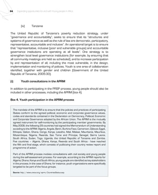 94 Expanding opportunities for and with Young people in Africa 
(iv) Tanzania 
The United Republic of Tanzania’s poverty reduction strategy, under 
“governance and accountability”, seeks to ensure that its “structures and 
systems of governance as well as the rule of law are democratic, participatory, 
representative, accountable and inclusive”. An operational target is to ensure 
that “representative, inclusive (poor and vulnerable groups) and accountable 
governance institutions are operating at all levels”. One strategy is to 
strengthen local level governance institutions (for example, by ensuring that 
all community meetings are held as scheduled), and to increase participation 
by and representation of all, including the most vulnerable, in the design, 
implementation and monitoring of policies. Youth is one area of collaboration 
identified, together with gender and children (Government of the United 
Republic of Tanzania, 2005:30). 
(i) Youth consultations in the APRM 
In addition to participating in the PRSP process, young people should also be 
included in other processes, including the APRM (box 4). 
Box 4. Youth participation in the APRM process 
The mandate of the APRM is to ensure that the policies and practices of participating 
States conform to the agreed political, economic and corporate governance values, 
codes and standards contained in the Declaration on Democracy, Political, Economic 
and Corporate Governance adopted by the African Union. The APRM is the mutually 
agreed instrument for self-monitoring by the participating member governments. By 
May 2008, the following 29 countries had signed the Memorandum of Understanding 
acceding to the APRM: Algeria, Angola, Benin, Burkina Faso, Cameroon, Djibouti, Egypt, 
Ethiopia, Gabon, Ghana, Congo, Kenya, Lesotho, Mali, Malawi, Mauritania, Mauritius, 
Mozambique, Nigeria, Rwanda, Sao Tome and Principe, Senegal, Sierra Leone, 
South Africa, Sudan, Togo, Uganda, the United Republic of Tanzania and Zambia. 
Five countries – Algeria, Ghana, Kenya, Rwanda and South Africa - have reached 
the fifth and final stage, which consists of publicizing their country review report and 
programme of action. 
Part of the APRM process involves consultations with civil society and young people 
during the self-assessment process. For example, according to the APRM reports for 
Algeria, Ghana, Kenya and South Africa, young people are identified as key stakeholders 
in the process. In the case of Ghana, for instance, youth organizations were specifically 
targeted to be part of the focus groups. 
Source: http://www.uneca.org/aprm/CountriesStatus.asp. 
 