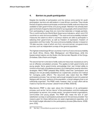 African Youth Report 2009 95 
4. Barriers to youth participation 
Despite the benefits of participation and the various entry points for youth 
participation, barriers are still evident in most African countries. They include 
the lack of opportunities to participate, and the lack of skills, tools and resources 
available to both governments and young people. Attention has already been 
given to the lack of opportunities that exist for young people, which prevent them 
from participating in ways that are more than tokenistic or largely symbolic. 
This is confirmed by the World Bank Governance Indicators, which rank 212 
countries on voice and accountability.45 The voice and accountability indicator 
measures the extent to which a country’s citizens are able to participate in 
selecting their government, as well as freedom of expression, freedom of 
association and free media. The voice and accountability indicator is based on 
18 data sources, most of which are from non-commercial, non-government 
sources, such as independent surveys of the general population. 
The highest-ranked large African countries in terms of voice and accountability 
are South Africa, Ghana, Mali, Madagascar and Mozambique, while the 
lowest-ranked nations are the Sudan, the Democratic Republic of the Congo, 
Zimbabwe, Côte d’Ivoire and Angola. 
The second barrier is the lack of skills, tools and resources necessary to carry 
out an effective consultation process. This applies to both governments and 
young people. Some governments acknowledge their own limited ability to 
conduct a thorough consultative process in formulating their poverty reduction 
strategies. Mali’s PRSP (adopted May 2002) noted that “participation and 
dialogue are not yet widely established as a systematic practice and method 
for managing public affairs”. The document also noted that the PRSP 
participatory process “has not been well enough targeted to permit sustained 
dialogue with the poor sections of the population, a social category that is not 
sufficiently organized”. The PRSP notes, however, that “a major effort will be 
made to improve this process”. (Government of Mali, 2002:9). 
Mauritania’s PRSP is also open about the limitations of its participation 
process, such as the “ad hoc nature” of the participation, and the inadequate 
participation by women, the private sector, non-governmental organizations, 
communities and young people. The PRSP also notes the lack of user 
satisfaction surveys or participatory evaluations for the services provided. Two 
reasons given for these deficiencies are weak organizational capacities, and 
the limited budget allocated to the participatory process (Mauritania, 2006: 
para. 232). 
45 See http://info.worldbank.org/governance/wgi2007/. 
 