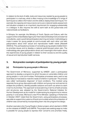 96 Expanding opportunities for and with Young people in Africa 
In relation to the lack of skills, tools and resources needed by young people to 
participate in a real way, what is often missing is the knowledge of a range of 
techniques to collect information and the skills to deploy these techniques. For 
example, the capacity and resources to carry out a national needs assessment 
and situation analysis is an important requirement for engaging substantially 
in a dialogue. It also requires the skill to work both at the grass-roots and 
national levels as facilitators. 
In Ethiopia, for example, the Ministry of Youth, Sports and Culture, with the 
support of the United States Agency for International Development and external 
consultants, used a youth-led participatory learning and action methodology to 
make it easier for young people to communicate with each other and with 
policymakers about their sexual and reproductive health needs (Attawell 
2004:iii). This participatory process of consulting young people enabled them 
to prioritize issues and to develop a national youth-focused action plan. The 
methodology also gave policymakers direct and meaningful information about 
the experiences of young people in relation to their access to and the quality 
of sexual and reproductive health services. 
5. Best-practice examples of participation by young people 
(a) Participation by young people in Morocco 
The Government of Morocco, supported by UNICEF, used a participative 
approach to develop a programme which focuses on vulnerable children and 
young people in rural communities. Participative processes were used to tap 
local ideas on how best to meet the needs of children in particular. The process 
was called “participative diagnosis” of local conditions. This involved using 
separate focus group discussions with children and young men and women to 
analyse the problems, identify possible solutions and work out where to start 
in terms of priorities. This approach to local planning in terms of both process 
and structures was adopted by the Government’s National Initiative for 
Human Development as its model for implementing its programme to reduce 
poverty in rural areas. Morocco’s new Prime Minister, speaking in Parliament 
in October 2007 noted that the Government, using participative processes, 
was able to support the customs of local communities where the protection of 
children was concerned by incorporating them into the programme design. 
Another example is the Young People in Action project, which started in 2006 
on the initiative of UNICEF and UNFPA. The project was seeking ways to make 
it possible for young people to express their concerns and priorities freely, 
 