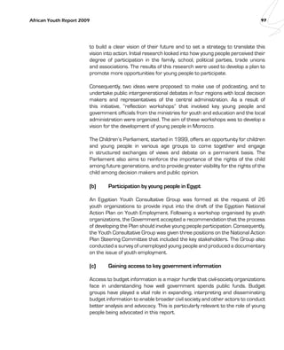 African Youth Report 2009 97 
to build a clear vision of their future and to set a strategy to translate this 
vision into action. Initial research looked into how young people perceived their 
degree of participation in the family, school, political parties, trade unions 
and associations. The results of this research were used to develop a plan to 
promote more opportunities for young people to participate. 
Consequently, two ideas were proposed: to make use of podcasting, and to 
undertake public intergenerational debates in four regions with local decision 
makers and representatives of the central administration. As a result of 
this initiative, “reflection workshops” that involved key young people and 
government officials from the ministries for youth and education and the local 
administration were organized. The aim of these workshops was to develop a 
vision for the development of young people in Morocco. 
The Children’s Parliament, started in 1999, offers an opportunity for children 
and young people in various age groups to come together and engage 
in structured exchanges of views and debate on a permanent basis. The 
Parliament also aims to reinforce the importance of the rights of the child 
among future generations, and to provide greater visibility for the rights of the 
child among decision makers and public opinion. 
(b) Participation by young people in Egypt 
An Egyptian Youth Consultative Group was formed at the request of 26 
youth organizations to provide input into the draft of the Egyptian National 
Action Plan on Youth Employment. Following a workshop organised by youth 
organizations, the Government accepted a recommendation that the process 
of developing the Plan should involve young people participation. Consequently, 
the Youth Consultative Group was given three positions on the National Action 
Plan Steering Committee that included the key stakeholders. The Group also 
conducted a survey of unemployed young people and produced a documentary 
on the issue of youth employment. 
(c) Gaining access to key government information 
Access to budget information is a major hurdle that civil-society organizations 
face in understanding how well government spends public funds. Budget 
groups have played a vital role in expanding, interpreting and disseminating 
budget information to enable broader civil society and other actors to conduct 
better analysis and advocacy. This is particularly relevant to the role of young 
people being advocated in this report. 
 