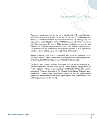 Acknowledgements 
This report was prepared under the general leadership of Thokozile Ruzvidzo, 
Officer-in-Charge of the African Centre for Gender and Social Development 
(ACGS) of the United Nations Economic Commission for Africa (ECA). The 
report team was led by Sher Verick of ACGS. Max Jarrett of the Information 
and Communication Service of ECA provided invaluable comments and 
suggestions. Gladys Mutangadura contributed to the finalization of the report. 
The Publications and Conference Management Section of ECA performed 
excellent work in editing, laying out and printing of the report. 
Special gratitude goes to the consultants who provided technical inputs 
including Richard Curtain (Melbourne, Australia); Richard Mabala (Tamasha, 
United Republic of Tanzania); and Susan Njoki (Nairobi, Kenya). 
The report also greatly benefited from contributions and comments from: 
Patience Stephens and her team at the United Nations Programme on 
Youth; Hopolang Phororo of the (ILO) Regional Office for Africa; Julie Larsen, 
consultant; Yohannes Mezgebe of the Ethiopian Youth Corps; Dabesaki Mac- 
Ikemenjima of Development Partnership International, and the various young 
people and representatives of youth organizations that contributed to the 
external peer review of the report. 
African Youth Report 2009 Expanding opportunities for and with Young people in Africa ix 
 
