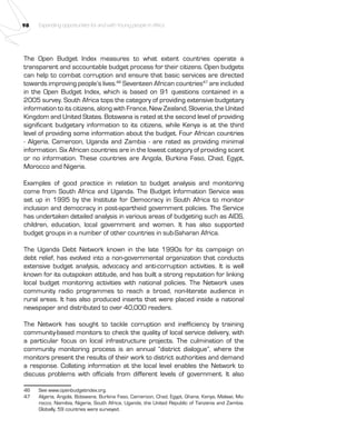 98 Expanding opportunities for and with Young people in Africa 
The Open Budget Index measures to what extent countries operate a 
transparent and accountable budget process for their citizens. Open budgets 
can help to combat corruption and ensure that basic services are directed 
towards improving people’s lives.46 Seventeen African countries47 are included 
in the Open Budget Index, which is based on 91 questions contained in a 
2005 survey. South Africa tops the category of providing extensive budgetary 
information to its citizens, along with France, New Zealand, Slovenia, the United 
Kingdom and United States. Botswana is rated at the second level of providing 
significant budgetary information to its citizens, while Kenya is at the third 
level of providing some information about the budget. Four African countries 
- Algeria, Cameroon, Uganda and Zambia - are rated as providing minimal 
information. Six African countries are in the lowest category of providing scant 
or no information. These countries are Angola, Burkina Faso, Chad, Egypt, 
Morocco and Nigeria. 
Examples of good practice in relation to budget analysis and monitoring 
come from South Africa and Uganda. The Budget Information Service was 
set up in 1995 by the Institute for Democracy in South Africa to monitor 
inclusion and democracy in post-apartheid government policies. The Service 
has undertaken detailed analysis in various areas of budgeting such as AIDS, 
children, education, local government and women. It has also supported 
budget groups in a number of other countries in sub-Saharan Africa. 
The Uganda Debt Network known in the late 1990s for its campaign on 
debt relief, has evolved into a non-governmental organization that conducts 
extensive budget analysis, advocacy and anti-corruption activities. It is well 
known for its outspoken attitude, and has built a strong reputation for linking 
local budget monitoring activities with national policies. The Network uses 
community radio programmes to reach a broad, non-literate audience in 
rural areas. It has also produced inserts that were placed inside a national 
newspaper and distributed to over 40,000 readers. 
The Network has sought to tackle corruption and inefficiency by training 
community-based monitors to check the quality of local service delivery, with 
a particular focus on local infrastructure projects. The culmination of the 
community monitoring process is an annual “district dialogue”, where the 
monitors present the results of their work to district authorities and demand 
a response. Collating information at the local level enables the Network to 
discuss problems with officials from different levels of government. It also 
46 See www.openbudgetindex.org. 
47 Algeria, Angola, Botswana, Burkina Faso, Cameroon, Chad, Egypt, Ghana, Kenya, Malawi, Mo-rocco, 
Namibia, Nigeria, South Africa, Uganda, the United Republic of Tanzania and Zambia. 
Globally, 59 countries were surveyed. 
 