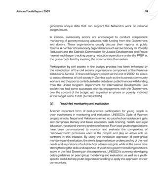 African Youth Report 2009 99 
generates unique data that can support the Network’s work on national 
budget issues. 
In Zambia, civil-society actors are encouraged to conduct independent 
monitoring of poverty-reducing activities with funding from the Government 
and donors. These organizations usually discuss their reports at public 
forums. A number of civil-society organizations such as Civil Society for Poverty 
Reduction and the Catholic Commission for Justice Development and Peace 
have already began tracking poverty reduction expenditure under the PRSP at 
the grass-roots level by involving the communities themselves. 
Participation by civil society in the budget process has been enhanced by 
the introduction of the civil society organizations component of the Revenue 
Institutions Zambia - Enhanced Support project at the end of 2002. Its aim is 
to assist elements of civil society in Zambia such as the business community 
workers and the poor to contribute to the debate on public finances with funding 
from the United Kingdom Department for International Development. Civil 
society has had some successes with its engagement with the Government 
over the content of the budget, with a greater emphasis on poverty included 
in the budget since 1998 (Tembo 2005). 
(d) Youth-led monitoring and evaluation 
Another important form of best-practice participation for young people is 
their involvement in monitoring and evaluation. UNESCO’s Cycle of Women 
project in India, Nepal and Pakistan is aimed at out-of-school adolescent girls 
and comprises literacy and basic education, skills training, health and legal 
education, vocational training and microfinance. Four local youth organizations 
have been commissioned to monitor and evaluate the complexities of 
“empowerment” processes used in the project and play an active role as 
partners in this initiative. By using the innovative approach of peer-group 
monitoring and evaluation, the aim is to gain a better understanding of the real 
needs and aspirations of out-of-school adolescent girls, while at the same time 
strengthening the skills and expertise of youth non-governmental organizations 
active in the field. Drawing on this experience, UNESCO is currently developing 
policy guidelines on peer group monitoring and evaluation, as well as a youth-specific 
toolkit to help youth organizations willing to apply this approach in their 
communities. 
 