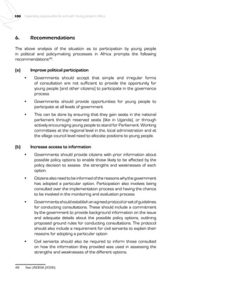 100 Expanding opportunities for and with Young people in Africa 
6. Recommendations 
The above analysis of the situation as to participation by young people 
in political and policy-making processes in Africa prompts the following 
recommendations48: 
(a) Improve political participation 
• Governments should accept that simple and irregular forms 
of consultation are not sufficient to provide the opportunity for 
young people (and other citizens) to participate in the governance 
process 
• Governments should provide opportunities for young people to 
participate at all levels of government 
• This can be done by ensuring that they gain seats in the national 
parliament through reserved seats (like in Uganda), or through 
actively encouraging young people to stand for Parliament. Working 
committees at the regional level in the, local administration and at 
the village council level need to allocate positions to young people. 
(b) Increase access to information 
• Governments should provide citizens with prior information about 
possible policy options to enable those likely to be affected by the 
policy decision to assess the strengths and weaknesses of each 
option. 
• Citizens also need to be informed of the reasons why the government 
has adopted a particular option. Participation also involves being 
consulted over the implementation process and having the chance 
to be involved in the monitoring and evaluation process 
• Governments should establish an agreed protocol or set of guidelines 
for conducting consultations. These should include a commitment 
by the government to provide background information on the issue 
and adequate details about the possible policy options, outlining 
proposed ground rules for conducting consultations. The protocol 
should also include a requirement for civil servants to explain their 
reasons for adopting a particular option 
• Civil servants should also be required to inform those consulted 
on how the information they provided was used in assessing the 
strengths and weaknesses of the different options. 
48 See UNDESA (2006). 
 