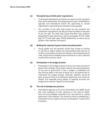 African Youth Report 2009 101 
(c) Strengthening umbrella youth organizations 
• Youth-based organizations should set up a peak council to represent 
them at the national level. This will give governments, United Nations 
agencies and international donors the opportunity to consult 
organizations representing the interests of young people 
• The members of this peak body should not only represent the 
constituent organizations, but also be chosen by ballot on the basis 
of sex and age. The peak body should therefore have positions 
designated for girls and women, and for young (age 10-14), middle 
(age 15-17) and older (age 18-20) adolescents, as well as young 
people in their twenties and beyond. 
(d) Building the capacity of governments and policymakers 
• Young people and civil servants should have access to training 
on: (a) how to collect reliable and representative data; (b) how to 
conduct a consultation process according to a set of agreed ground 
rules, and (c) how to facilitate group interactions in such a way that 
constructive outcomes result. 
(e) Participation in the budget process 
• Participation in the budget process is at the core of the business of 
government. However, this process requires not only transparency 
on the part of government in how a budget is constituted, but 
also financial skills on the part of those not in the government to 
understand the budget process. Particular attention should be 
given by governments to providing the opportunity and means for 
citizens, and especially young people, to regularly scrutinize the 
budget at the national, regional and local levels. 
(f) The role of development partners 
• International agencies such as the World Bank and UNDP should 
give more substance to their advocacy on the need for better 
voice and accountability mechanisms as a key element in making 
governance more effective. This should be done by establishing a 
continental fund to support training in participation in governance 
processes. 
 