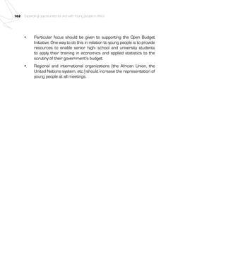 102 Expanding opportunities for and with Young people in Africa 
• Particular focus should be given to supporting the Open Budget 
Initiative. One way to do this in relation to young people is to provide 
resources to enable senior high- school and university students 
to apply their training in economics and applied statistics to the 
scrutiny of their government’s budget. 
• Regional and international organizations (the African Union, the 
United Nations system, etc.) should increase the representation of 
young people at all meetings. 
 
