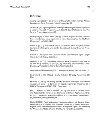 African Youth Report 2009 103 
References 
Anyang’ Nyong’ (2001). Governance and Poverty Reduction in Africa. African 
Development Bank. Economic research paper No. 68. 
Attawell, K. (2004). Going to Scale in Ethiopia: Mobilizing Youth Participation in 
a National HIV/AIDS Programme, July. Social & Scientific Systems, Inc./The 
Synergy Project, Washington, D.C. 
Chattopadhyay, R., and E. Duflo (2004). “Women as policy makers: Evidence 
from a randomized policy experiment in India.” Econometrica, Vol. 72, No. 5 
(September), pp.1409–1443. 
Collier, P. (2007). The conflict trap in The Bottom Billion: Why the poorest 
countries are failing and what can be done about it. Oxford University Press, 
New York. 
Curtain, R. (2006). For Poor Countries’ Youth, Dashed Hopes Signal Danger 
Ahead. Current History, December. 
Diamond, L. (2005). Empowering the poor: What does democracy have to 
do with it? In Narayan, D. (ed.) (2005). Measuring Empowerment: Cross- 
Disciplinary Perspectives. World Bank, Washington D.C. 
Government of Madagascar (2007). Madagascar Action Plan 2007–2012. 
Government of Mali (2002). Poverty Reduction Strategy Paper: Final, 29 
May. 
Mutwale, I. (2006). Influencing poverty reduction strategies and national 
development plans – a Zambian civil society experience. Presented at a 
SARPN Workshop on PRSP, 20-21 November. 
Neil, T., Foresti, M. and A. Hudson (2007). Evaluation of Citizens’ Voice 
and Accountability: Review of the Literature and Donor Approaches. DFID, 
London, www.odi.org.uk/pppg/politics_and_governance/publications/ 
mf_evaluation_voice_litreview.pdf 
Okojie, C. (2006). Youth participation in decision-making in sub-Saharan Africa. 
Department of Economics and Statistics, University of Benin, Benin City, 
Nigeria. Paper presented at the Youth in Development Expert Group Meeting 
for Africa, Addis Ababa, Ethiopia, 27-29 June, Revised August 2006. 
 