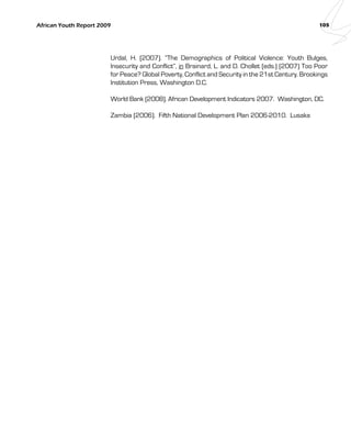 African Youth Report 2009 105 
Urdal, H. (2007). “The Demographics of Political Violence: Youth Bulges, 
Insecurity and Conflict”, in Brainard, L. and D. Chollet (eds.) (2007) Too Poor 
for Peace? Global Poverty, Conflict and Security in the 21st Century. Brookings 
Institution Press, Washington D.C. 
World Bank (2008). African Development Indicators 2007. Washington, DC. 
Zambia (2006). Fifth National Development Plan 2006-2010. Lusaka 
 