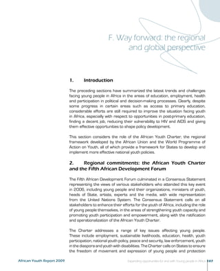 F. Way forward: the regional 
and global perspective 
1. Introduction 
The preceding sections have summarized the latest trends and challenges 
facing young people in Africa in the areas of education, employment, health 
and participation in political and decision-making processes. Clearly, despite 
some progress in certain areas such as access to primary education, 
considerable efforts are still required to improve the situation facing youth 
in Africa, especially with respect to opportunities in post-primary education, 
finding a decent job, reducing their vulnerability to HIV and AIDS and giving 
them effective opportunities to shape policy development. 
This section considers the role of the African Youth Charter, the regional 
framework developed by the African Union and the World Programme of 
Action on Youth, all of which provide a framework for States to develop and 
implement more effective national youth policies. 
2. Regional commitments: the African Youth Charter 
and the Fifth African Development Forum 
The Fifth African Development Forum culminated in a Consensus Statement 
representing the views of various stakeholders who attended this key event 
in 2006, including young people and their organizations, ministers of youth, 
heads of State, artists, experts and the media, with wide representation 
from the United Nations System. The Consensus Statement calls on all 
stakeholders to enhance their efforts for the youth of Africa, including the role 
of young people themselves, in the areas of strengthening youth capacity and 
promoting youth participation and empowerment, along with the ratification 
and operationalization of the African Youth Charter. 
The Charter addresses a range of key issues affecting young people. 
These include employment, sustainable livelihoods, education, health, youth 
participation, national youth policy, peace and security, law enforcement, youth 
in the diaspora and youth with disabilities. The Charter calls on States to ensure 
the freedom of movement and expression of young people and protection 
African Youth Report 2009 Expanding opportunities for and with Young people in Africa 107 
 