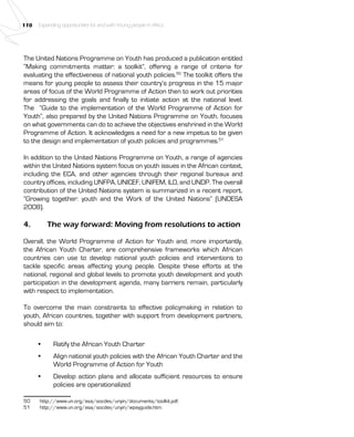 110 Expanding opportunities for and with Young people in Africa 
The United Nations Programme on Youth has produced a publication entitled 
“Making commitments matter: a toolkit”, offering a range of criteria for 
evaluating the effectiveness of national youth policies.50 The toolkit offers the 
means for young people to assess their country’s progress in the 15 major 
areas of focus of the World Programme of Action then to work out priorities 
for addressing the goals and finally to initiate action at the national level. 
The “Guide to the implementation of the World Programme of Action for 
Youth”, also prepared by the United Nations Programme on Youth, focuses 
on what governments can do to achieve the objectives enshrined in the World 
Programme of Action. It acknowledges a need for a new impetus to be given 
to the design and implementation of youth policies and programmes.51 
In addition to the United Nations Programme on Youth, a range of agencies 
within the United Nations system focus on youth issues in the African context, 
including the ECA, and other agencies through their regional bureaux and 
country offices, including UNFPA, UNICEF, UNIFEM, ILO, and UNDP. The overall 
contribution of the United Nations system is summarized in a recent report, 
“Growing together: youth and the Work of the United Nations” (UNDESA 
2008). 
4. The way forward: Moving from resolutions to action 
Overall, the World Programme of Action for Youth and, more importantly, 
the African Youth Charter, are comprehensive frameworks which African 
countries can use to develop national youth policies and interventions to 
tackle specific areas affecting young people. Despite these efforts at the 
national, regional and global levels to promote youth development and youth 
participation in the development agenda, many barriers remain, particularly 
with respect to implementation. 
To overcome the main constraints to effective policymaking in relation to 
youth, African countries, together with support from development partners, 
should aim to: 
• Ratify the African Youth Charter 
• Align national youth policies with the African Youth Charter and the 
World Programme of Action for Youth 
• Develop action plans and allocate sufficient resources to ensure 
policies are operationalized 
50 http://www.un.org/esa/socdev/unyin/documents/toolkit.pdf. 
51 http://www.un.org/esa/socdev/unyin/wpayguide.htm. 
 