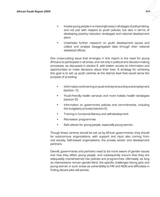 African Youth Report 2009 111 
• Involve young people in a meaningful way in all stages of policymaking, 
and not just with respect to youth policies, but also in terms of 
developing poverty reduction strategies and national development 
plans 
• Undertake further research on youth development issues and 
collect and analyse disaggregated data through their national 
statistical offices. 
One cross-cutting issue that emerges in this report is the need for young 
Africans to participate in all areas, and not only in political and decision-making 
processes, as discussed in section E, with better access to information and 
opportunities to make decisions about their lives. A strategy for achieving 
this goal is to set up youth centres at the district level that would serve the 
purpose of providing: 
• Information and training on youth entrepreneurship and employment 
(section C) 
• Youth-friendly health services and more holistic health strategies 
(section D) 
• Information on government policies and commitments, including 
the budgetary process (section E) 
• Training in functional literacy and self-development 
• Recreation programmes 
• Safe places for young people, especially young women. 
Though these centres should be set up by African governments, they should 
be autonomous organizations, with support and input also coming from 
civil society, faith-based organizations, the private sector and development 
partners. 
Overall, governments and partners need to be more aware of gender issues 
and how they affect young people, and subsequently ensure that they are 
adequately mainstreamed into policies and programmes. Ultimately, as long 
as interventions remain gender-blind, the specific challenges facing girls and 
young women in such areas as vulnerability to HIV and AIDS and difficulties in 
finding decent jobs will persist. 
 