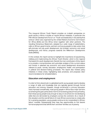 Summary 
This inaugural African Youth Report provides an in-depth perspective on 
youth issues in Africa. It builds on recent African initiatives, in particular the 
Fifth African Development Forum on “Youth and leadership in the twenty-first 
century” which was organized by the United Nations Economic Commission 
for Africa (ECA) and the Africa Union together with other partners. The 
resulting Consensus Statement, adopted by a wide range of stakeholders, 
calls on African governments, partners and young people to take action that 
will promote not only youth development, but broader economic and social 
development, and hence, progress towards the Millennium Development 
Goals (MDGs). 
In this context, the report serves to highlight the importance of popularizing, 
ratifying and implementing the African Youth Charter, which is the regional 
framework for youth development. Overall, the main contribution of this report 
is to provide a comprehensive and up-to-date analysis of the current status 
and trends in selected key economic and social development dimensions 
relevant to youth, namely, education, employment, health, and participation 
in political and decision-making processes. The report also reviews policy 
initiatives in these areas, highlighting best practices, and proposes clear 
recommendations for all stakeholders. 
Education and employment 
In order to find a decent job in a globalized world, young people need to develop 
a range of skills and knowledge that are typically gained through formal 
education and training. However, though enrolments in primary education 
have improved considerably, most young people in Africa face major barriers 
to achieving this goal, particularly in terms of accessing post-primary schooling. 
Even those young people lucky enough to stay on at school are not developing 
skills that are demanded by employers across the continent. As a result of 
this situation and the overall failure of most African economies to create jobs 
for a growing population, young people continue to be marginalized in African 
labour markets. Subsequently they have few opportunities to find decent 
formal employment that will lift them and their families out of poverty. 
African Youth Report 2009 Expanding opportunities for and with Young people in Africa 1 
 