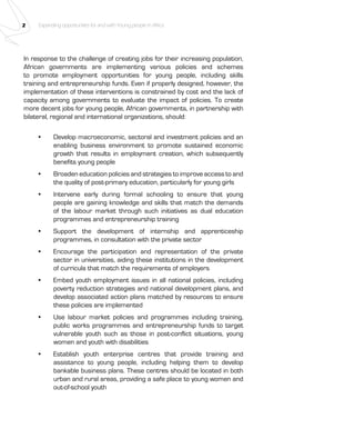 2 Expanding opportunities for and with Young people in Africa 
In response to the challenge of creating jobs for their increasing population, 
African governments are implementing various policies and schemes 
to promote employment opportunities for young people, including skills 
training and entrepreneurship funds. Even if properly designed, however, the 
implementation of these interventions is constrained by cost and the lack of 
capacity among governments to evaluate the impact of policies. To create 
more decent jobs for young people, African governments, in partnership with 
bilateral, regional and international organizations, should: 
• Develop macroeconomic, sectoral and investment policies and an 
enabling business environment to promote sustained economic 
growth that results in employment creation, which subsequently 
benefits young people 
• Broaden education policies and strategies to improve access to and 
the quality of post-primary education, particularly for young girls 
• Intervene early during formal schooling to ensure that young 
people are gaining knowledge and skills that match the demands 
of the labour market through such initiatives as dual education 
programmes and entrepreneurship training 
• Support the development of internship and apprenticeship 
programmes, in consultation with the private sector 
• Encourage the participation and representation of the private 
sector in universities, aiding these institutions in the development 
of curricula that match the requirements of employers 
• Embed youth employment issues in all national policies, including 
poverty reduction strategies and national development plans, and 
develop associated action plans matched by resources to ensure 
these policies are implemented 
• Use labour market policies and programmes including training, 
public works programmes and entrepreneurship funds to target 
vulnerable youth such as those in post-conflict situations, young 
women and youth with disabilities 
• Establish youth enterprise centres that provide training and 
assistance to young people, including helping them to develop 
bankable business plans. These centres should be located in both 
urban and rural areas, providing a safe place to young women and 
out-of-school youth 
 