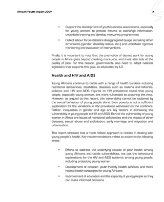 African Youth Report 2009 3 
• Support the development of youth business associations, especially 
for young women, to provide forums to exchange information, 
undertake training and develop mentoring programmes 
• Collect labour force statistics disaggregated by age and along other 
dimensions (gender, disability status, etc.) and undertake rigorous 
monitoring and evaluation of interventions. 
Finally, it is important to note that the promotion of decent work for young 
people in Africa goes beyond creating more jobs, and must also look at the 
quality of jobs. For this reason, governments also need to adopt national 
legislation that supports this goal, as advocated by ILO. 
Health and HIV and AIDS 
Young Africans continue to battle with a range of health burdens including 
nutritional deficiencies, disabilities, diseases such as malaria and bilharzia, 
violence and, HIV and AIDS. Figures on HIV prevalence reveal that young 
people, especially young women, are more vulnerable to acquiring the virus. 
However, as argued by this report, this vulnerability cannot be explained by 
the sexual behaviour of young people alone. Even poverty is not a sufficient 
explanation for the variations in HIV prevalence witnessed on the continent. 
Rather, inequalities in gender and age are key factors in increasing the 
vulnerability of young people to HIV and AIDS. Behind the vulnerability of young 
women in Africa are issues of nutritional deficiencies and the impact of other 
diseases; sexual abuse and exploitation; early marriage; and migration and 
urbanization. 
This report stresses that a more holistic approach is needed in dealing with 
young people’s health. Key recommendations relate to action in the following 
areas: 
• Efforts to address the underlying causes of poor health among 
young Africans and tackle vulnerabilities, not just the behavioural 
explanations for the HIV and AIDS epidemic among young people, 
including protecting young women 
• Development of broader, youth-friendly health services and more 
holistic health strategies for young Africans 
• Improvement of education and the capacity of young people so they 
can make informed decisions 
 