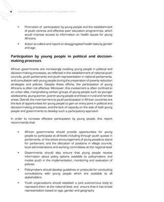 4 Expanding opportunities for and with Young people in Africa 
• Promotion of participation by young people and the establishment 
of youth centres and effective peer education programmes, which 
would improve access to information on health issues for young 
Africans 
• Action to collect and report on disaggregated health data by gender 
and age. 
Participation by young people in political and decision-making 
processes 
African governments are increasingly involving young people in political and 
decision-making processes, as reflected in the establishment of national youth 
councils, youth parliaments and youth representation in national parliaments, 
and consultation with young people during the preparation of poverty reduction 
strategies and policies. Despite these efforts, the participation of young 
Africans is often not effective. Moreover, this involvement is often confined to 
an urban elite, marginalizing certain groups of young people such as younger 
adolescents, young women, poorer young people and those in rural and remote 
areas. Overall, the main barriers to youth participation in African countries are 
the lack of opportunities for young people to gain an entry point in political and 
decision-making processes, and the lack of capacity on the side of both young 
people and governments to develop such a participatory approach. 
In order to increase effective participation by young people, this report 
recommends that: 
• African governments should provide opportunities for young 
people to participate at all levels including through youth quotas in 
parliaments, or the active encouragement of young people to stand 
for parliament, and the allocation of positions in village councils, 
local administrations and working committees at the regional level 
• Governments should also ensure that young people receive 
information about policy options available to policymakers and 
involve youth in the implementation, monitoring and evaluation of 
policies 
• Policymakers should develop guidelines or protocols for conducting 
consultations with young people which are available to all 
stakeholders 
• Youth organizations should establish a joint autonomous body to 
represent them at the national level, and ensure that it has broad 
representation based on age, gender and geography 
 