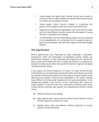 African Youth Report 2009 5 
• Young people and government officials should have access to 
training on how to collect reliable and representative data and how 
to conduct the consultation process 
• Young people should become involved in scrutinizing the 
government’s budget process at the local and national level 
• Regional and international organizations such as the African Union 
and the United Nations should increase the participation of young 
Africans in processes and meetings 
• The World Bank and the United Nations system should contribute 
to the establishment of a continental fund to support training in 
governance processes, with particular support to the Open Budget 
Initiative. 
The way forward 
African governments have responded to these challenges in education, 
employment, health and participation by developing specific policies and 
interventions. However, to fully understand the progress so far, identify the 
gaps in youth policy-making and chart a viable way forward, it is necessary to 
consider all these issues within the overall framework of regional and global 
responses to youth issues. 
In this regard, the World Programme of Action for Youth and the African 
Youth Charter are comprehensive frameworks within which African countries 
can develop national youth policies and interventions to tackle specific areas 
affecting young people, including those highlighted in this report. Despite 
these efforts to promote youth development and youth participation in the 
development agenda, many barriers remain, particularly with respect to 
implementation. To overcome the main constraints to effective youth policy-making, 
African countries, with support from development partners, should 
aim to: 
(a) Ratify the African Youth Charter 
(b) Align national youth policies with the African Youth Charter and the 
World Programme of Action for Youth 
(c) Develop action plans and allocate sufficient resources to ensure 
policies are operationalized 
 