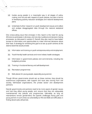 6 Expanding opportunities for and with Young people in Africa 
(d) Involve young people in a meaningful way in all stages of policy-making, 
and not just with respect to youth policies, but also in terms 
of developing poverty reduction strategies and national development 
plans 
(e) Undertake further research on youth development issues and collect 
and analyse disaggregated data through the national statistical 
offices. 
One cross-cutting issue that emerges in this report is the need for young 
Africans to participate in all areas, and not only in political and decision-making 
processes, as discussed in section E. Overall, they also need to have better 
access to information and opportunities to make informed decisions about 
their lives. A strategy for achieving this goal is to set up youth centres at the 
district level that would provide: 
(a) Information and training on youth entrepreneurship and employment 
(b) Youth-friendly health services and more holistic health strategies 
(c) Information in government policies and commitments, including the 
budgetary process 
(d) Training in functional literacy and self-development 
(e) Recreation programmes 
(f) Safe places for young people, especially young women. 
Though African governments should set up these centres, they should be 
autonomous organizations, with support and input also coming from civil 
society, faith-based organizations, the private sector and development 
partners. 
Overall, governments and partners need to be more aware of gender issues 
and how they affect young people, and, ensure that they are adequately 
mainstreamed into policies and programmes. Ultimately, as long as 
interventions remain gender-blind, the specific challenges facing girls and 
young women in such areas as vulnerability to HIV and AIDS and difficulties in 
finding decent jobs will persist. 
 