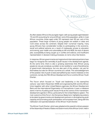 A. Introduction 
As often stated, Africa is the youngest region, with young people aged between 
15 and 24 accounting for around 20 per cent of the population, while in most 
African countries, those aged under 25 represent over 60 per cent of the 
population. These large numbers of young people are evident in cities and 
rural areas across the continent. Despite their numerical majority, many 
young Africans face considerable hurdles to participating in the economic, 
social and political spheres as a result of inadequate access to education 
and training, poor health and vulnerability to HIV and AIDS, the lack of decent 
jobs, susceptibility to being caught up in conflict and violence, and insufficient 
representation in decision-making processes, to name only a few factors. 
In response, African governments and regional and international partners have 
begun to recognize the centrality of youth issues in the development agenda. 
At the same time, there is also a growing awareness that African young 
people do not just constitute a problem to be rectified or a set of beneficiaries 
of government interventions, but are also part of the solution, not just for 
themselves but also for African countries as a whole. This acknowledgement 
of the positive role of youth is best exemplified by two recent initiatives on the 
continent, namely, the Fifth African Development Forum and the African Youth 
Charter. 
The Forum which focused on “Youth and leadership in the twenty-first 
century”, was held in November 2006 and organized by ECA and the African 
Union together with other United Nations agencies, the African Development 
Bank and the International Organization of Francophonie. It was a milestone 
event in terms of putting youth issues firmly at the centre of the mainstream 
development agenda in Africa, particularly for the United Nations system. The 
main outcome of the Forum, the Consensus Statement, highlights key actions 
to be taken by governments and development partners in strengthening youth 
capacity and promoting youth participation and empowerment, along with the 
ratification and operationalization of the African Youth Charter. 
The African Youth Charter, which was adopted at the seventh ordinary session 
of the Assembly of Heads of State and Government of the African Union, held in 
African Youth Report 2009 Expanding opportunities for and with Young people in Africa 7 
 
