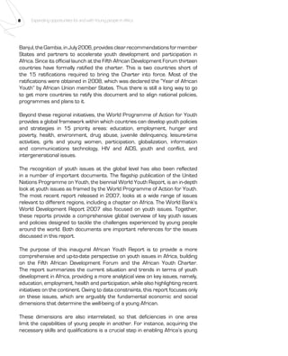 8 Expanding opportunities for and with Young people in Africa 
Banjul, the Gambia, in July 2006, provides clear recommendations for member 
States and partners to accelerate youth development and participation in 
Africa. Since its official launch at the Fifth African Development Forum thirteen 
countries have formally ratified the charter. This is two countries short of 
the 15 ratifications required to bring the Charter into force. Most of the 
ratifications were obtained in 2008, which was declared the “Year of African 
Youth” by African Union member States. Thus there is still a long way to go 
to get more countries to ratify this document and to align national policies, 
programmes and plans to it. 
Beyond these regional initiatives, the World Programme of Action for Youth 
provides a global framework within which countries can develop youth policies 
and strategies in 15 priority areas: education, employment, hunger and 
poverty, health, environment, drug abuse, juvenile delinquency, leisure-time 
activities, girls and young women, participation, globalization, information 
and communications technology, HIV and AIDS, youth and conflict, and 
intergenerational issues. 
The recognition of youth issues at the global level has also been reflected 
in a number of important documents. The flagship publication of the United 
Nations Programme on Youth, the biennial World Youth Report, is an in-depth 
look at youth issues as framed by the World Programme of Action for Youth. 
The most recent report released in 2007, looks at a wide range of issues 
relevant to different regions, including a chapter on Africa. The World Bank’s 
World Development Report 2007 also focused on youth issues. Together, 
these reports provide a comprehensive global overview of key youth issues 
and policies designed to tackle the challenges experienced by young people 
around the world. Both documents are important references for the issues 
discussed in this report. 
The purpose of this inaugural African Youth Report is to provide a more 
comprehensive and up-to-date perspective on youth issues in Africa, building 
on the Fifth African Development Forum and the African Youth Charter. 
The report summarizes the current situation and trends in terms of youth 
development in Africa, providing a more analytical view on key issues, namely, 
education, employment, health and participation, while also highlighting recent 
initiatives on the continent. Owing to data constraints, this report focuses only 
on these issues, which are arguably the fundamental economic and social 
dimensions that determine the well-being of a young African. 
These dimensions are also interrelated, so that deficiencies in one area 
limit the capabilities of young people in another. For instance, acquiring the 
necessary skills and qualifications is a crucial step in enabling Africa’s young 
 
