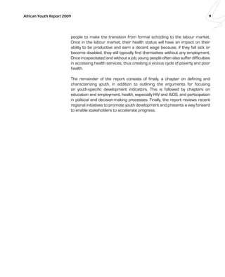 African Youth Report 2009 9 
people to make the transition from formal schooling to the labour market. 
Once in the labour market, their health status will have an impact on their 
ability to be productive and earn a decent wage because, if they fall sick or 
become disabled, they will typically find themselves without any employment. 
Once incapacitated and without a job, young people often also suffer difficulties 
in accessing health services, thus creating a vicious cycle of poverty and poor 
health. 
The remainder of the report consists of firstly, a chapter on defining and 
characterizing youth, in addition to outlining the arguments for focusing 
on youth-specific development indicators. This is followed by chapters on 
education and employment, health, especially HIV and AIDS, and participation 
in political and decision-making processes. Finally, the report reviews recent 
regional initiatives to promote youth development and presents a way forward 
to enable stakeholders to accelerate progress. 
 