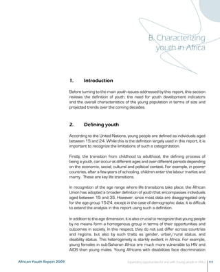 B. Characterizing 
youth in Africa 
1. Introduction 
Before turning to the main youth issues addressed by this report, this section 
reviews the definition of youth, the need for youth development indicators 
and the overall characteristics of the young population in terms of size and 
projected trends over the coming decades. 
2. Defining youth 
According to the United Nations, young people are defined as individuals aged 
between 15 and 24. While this is the definition largely used in this report, it is 
important to recognize the limitations of such a categorization. 
Firstly, the transition from childhood to adulthood, the defining process of 
being a youth, can occur at different ages and over different periods depending 
on the economic, social, cultural and political context. For example, in poorer 
countries, after a few years of schooling, children enter the labour market and 
marry. These are key life transitions. 
In recognition of the age range where life transitions take place, the African 
Union has adopted a broader definition of youth that encompasses individuals 
aged between 15 and 35. However, since most data are disaggregated only 
for the age group 15-24, except in the case of demographic data, it is difficult 
to extend the analysis in this report using such a definition. 
In addition to the age dimension, it is also crucial to recognize that young people 
by no means form a homogenous group in terms of their opportunities and 
outcomes in society. In this respect, they do not just differ across countries 
and regions, but also by such traits as gender, urban/rural status, and 
disability status. This heterogeneity is starkly evident in Africa. For example, 
young females in sub-Saharan Africa are much more vulnerable to HIV and 
AIDS than young males. Young Africans with disabilities face discrimination 
African Youth Report 2009 Expanding opportunities for and with Young people in Africa 11 
 