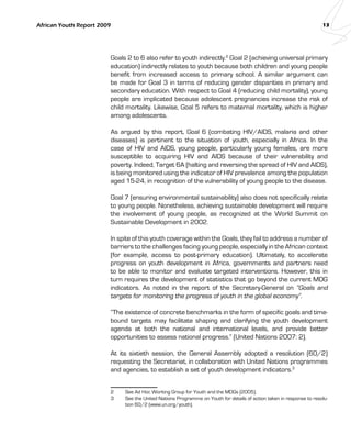 African Youth Report 2009 13 
Goals 2 to 6 also refer to youth indirectly.2 Goal 2 (achieving universal primary 
education) indirectly relates to youth because both children and young people 
benefit from increased access to primary school. A similar argument can 
be made for Goal 3 in terms of reducing gender disparities in primary and 
secondary education. With respect to Goal 4 (reducing child mortality), young 
people are implicated because adolescent pregnancies increase the risk of 
child mortality. Likewise, Goal 5 refers to maternal mortality, which is higher 
among adolescents. 
As argued by this report, Goal 6 (combating HIV/AIDS, malaria and other 
diseases) is pertinent to the situation of youth, especially in Africa. In the 
case of HIV and AIDS, young people, particularly young females, are more 
susceptible to acquiring HIV and AIDS because of their vulnerability and 
poverty. Indeed, Target 6A (halting and reversing the spread of HIV and AIDS), 
is being monitored using the indicator of HIV prevalence among the population 
aged 15-24, in recognition of the vulnerability of young people to the disease. 
Goal 7 (ensuring environmental sustainability) also does not specifically relate 
to young people. Nonetheless, achieving sustainable development will require 
the involvement of young people, as recognized at the World Summit on 
Sustainable Development in 2002. 
In spite of this youth coverage within the Goals, they fail to address a number of 
barriers to the challenges facing young people, especially in the African context 
(for example, access to post-primary education). Ultimately, to accelerate 
progress on youth development in Africa, governments and partners need 
to be able to monitor and evaluate targeted interventions. However, this in 
turn requires the development of statistics that go beyond the current MDG 
indicators. As noted in the report of the Secretary-General on “Goals and 
targets for monitoring the progress of youth in the global economy”. 
“The existence of concrete benchmarks in the form of specific goals and time-bound 
targets may facilitate shaping and clarifying the youth development 
agenda at both the national and international levels, and provide better 
opportunities to assess national progress.” (United Nations 2007: 2). 
At its sixtieth session, the General Assembly adopted a resolution (60/2) 
requesting the Secretariat, in collaboration with United Nations programmes 
and agencies, to establish a set of youth development indicators.3 
2 See Ad Hoc Working Group for Youth and the MDGs (2005). 
3 See the United Nations Programme on Youth for details of action taken in response to resolu-tion 
60/2 (www.un.org/youth). 
 